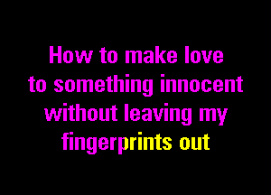 How to make love
to something innocent
without leaving my
fingerprints out