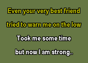 Even your very best friend
tried to warn me on the low

Took me some time

but now I am strong..