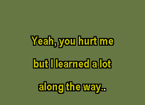 Yeah, you hurt me

but I learned a lot

along the way..