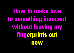 How to make love
to something innocent
without leaving my
fingerprints out
now