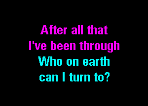 After all that
I've been through

Who on earth
can I turn to?