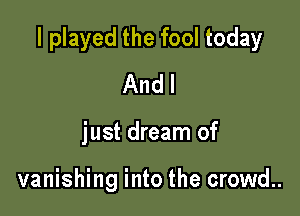 I played the fool today

And I
just dream of

vanishing into the crowd..
