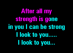After all my
strength is gone

in you I can be strong
I look to you .....
I look to you...