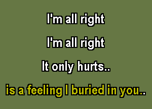 I'm all right
I'm all right
It only hurts..

is a feeling I buried in you..