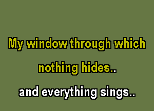 My window through which
nothing hides..

and everything sings..
