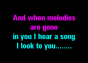And when melodies
are gone

in you I hear a song
I look to you ........