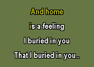 And home

is a feeling

lburied in you

That I buried in you..