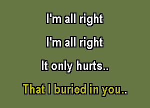 Pn1mI ght
I'm all right
It only hurts..

That I buried in you..