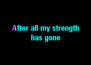 After all my strength

has gone