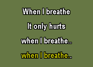 When I breathe

It only hurts

when I breathe..

when I breathe..