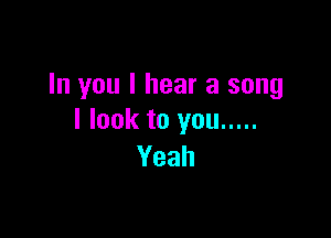 In you I hear a song

I look to you .....
Yeah