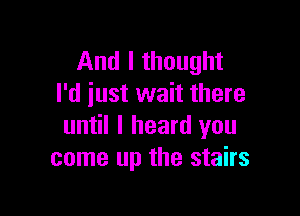 And I thought
I'd just wait there

until I heard you
come up the stairs
