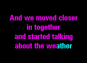 And we moved closer
in together

and started talking
about the weather