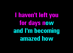 I haven't left you
for days now

and I'm becoming
amazed how