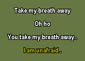 Take my breath away
Oh ho

You take my breath away..

lam unafraid