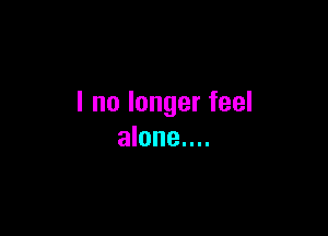 I no longer feel

alone....