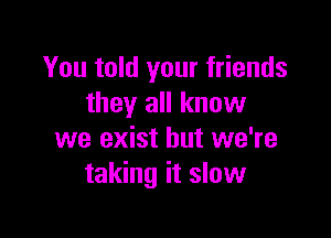 You told your friends
they all know

we exist but we're
taking it slow