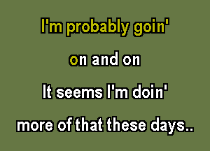 I'm probably goin'

on and on
It seems I'm doin'

more of that these days..