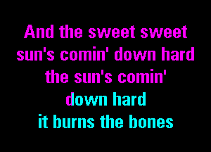 And the sweet sweet
sun's comin' down hard
the sun's comin'
down hard
it burns the bones