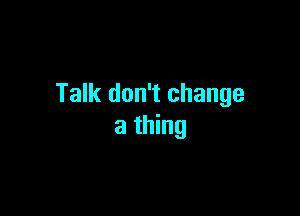 Talk don't change

a thing