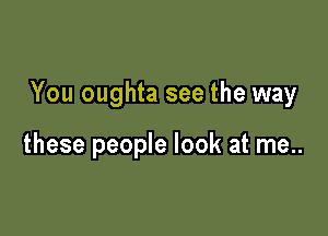 You oughta see the way

these people look at me..