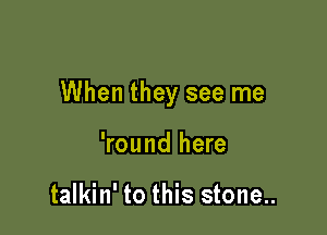 When they see me

'round here

talkin' to this stone..