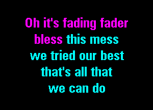 Oh it's fading fader
bless this mess

we tried our best
that's all that
we can do