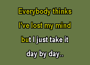 Everybody thinks
I've lost my mind

but I just take it

day by day..