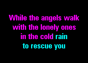 While the angels walk
with the lonely ones

in the cold rain
to rescue you