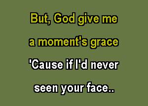 But, God give me

a moment's grace
'Cause if I'd never

seen your face..