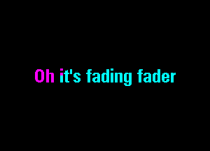 Oh it's fading fader