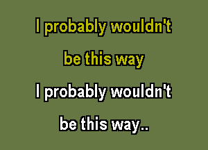 I probably wouldn't
be this way
I probably wouldn't

be this way..