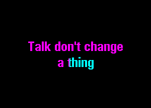 Talk don't change

a thing