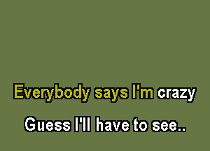 Everybody says I'm crazy

Guess I'll have to see..