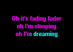 Oh it's fading fader

oh I'm sleeping
oh I'm dreaming