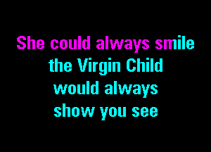 She could always smile
the Virgin Child

would always
show you see