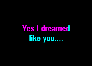 Yes I dreamed

like you....
