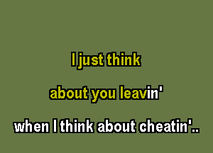 ljust think

about you leavin'

when I think about cheatin'..