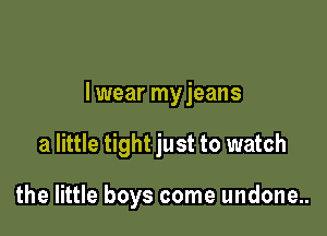 I wear myjeans

a little tight just to watch

the little boys come undone..