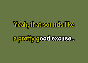 Yeah, that sounds like

a pretty good excuse..