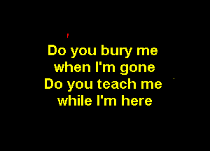 I

Do you bury me
when I'm gone

Do you teach me '
while I'm here