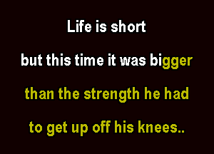 Life is short

but this time it was bigger

than the strength he had

to get up off his knees.