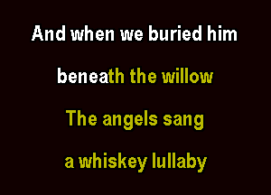 And when we buried him

beneath the willow

The angels sang

a whiskey lullaby
