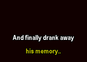 And finally drank away

his memory..