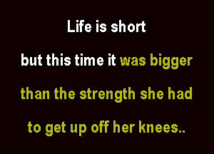 Life is short

but this time it was bigger

than the strength she had

to get up off her knees.