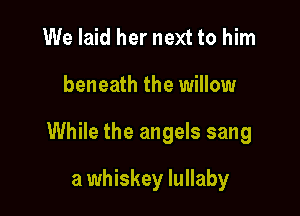 We laid her next to him

beneath the willow

While the angels sang

a whiskey lullaby