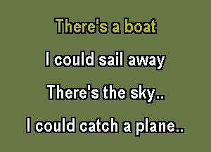 There's a boat
I could sail away

There's the sky..

I could catch a plane..