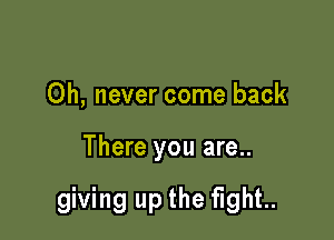 Oh, never come back

There you are..

giving up the fight..