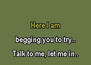 Here I am

begging you to try..

Talk to me, let me in..