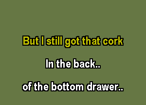 But I still got that cork

In the back..

of the bottom drawer..